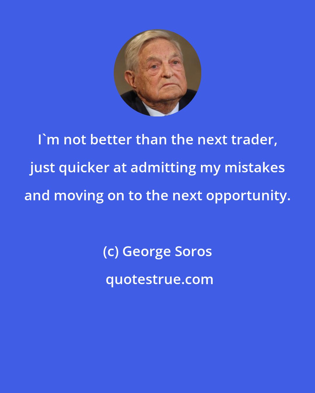 George Soros: I'm not better than the next trader, just quicker at admitting my mistakes and moving on to the next opportunity.