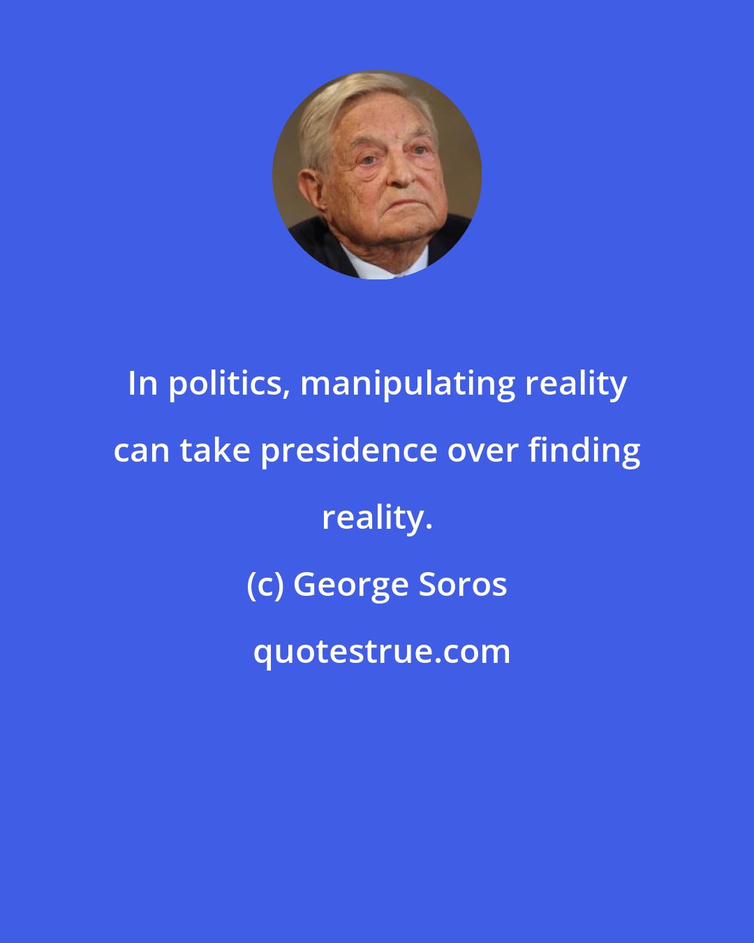 George Soros: In politics, manipulating reality can take presidence over finding reality.