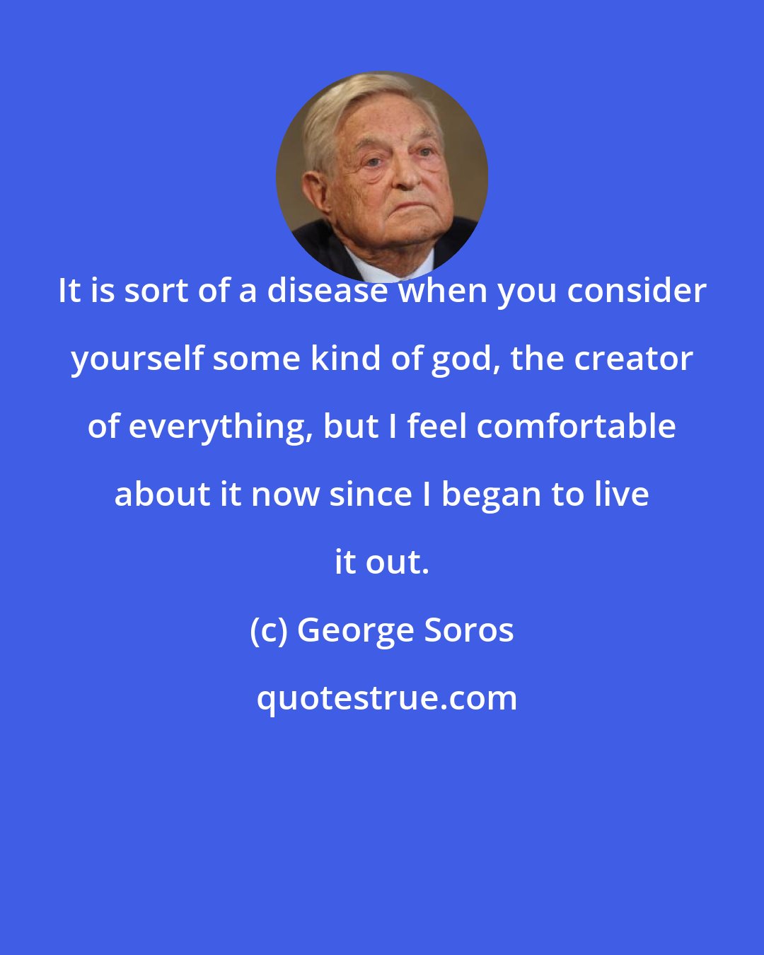 George Soros: It is sort of a disease when you consider yourself some kind of god, the creator of everything, but I feel comfortable about it now since I began to live it out.