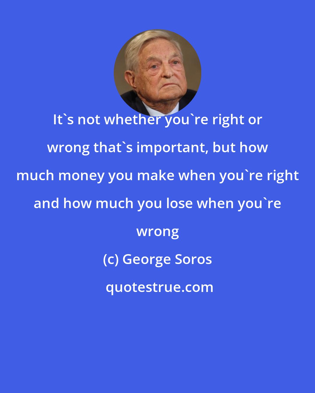 George Soros: It's not whether you're right or wrong that's important, but how much money you make when you're right and how much you lose when you're wrong