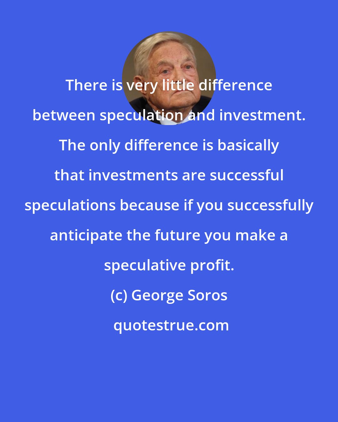 George Soros: There is very little difference between speculation and investment. The only difference is basically that investments are successful speculations because if you successfully anticipate the future you make a speculative profit.