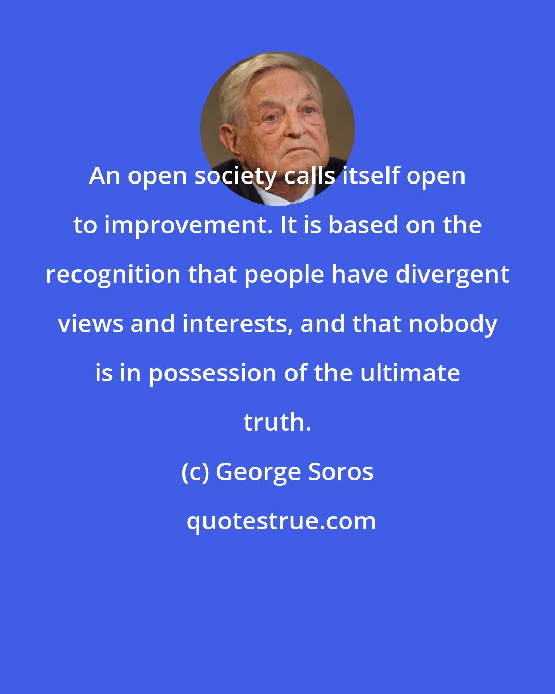 George Soros: An open society calls itself open to improvement. It is based on the recognition that people have divergent views and interests, and that nobody is in possession of the ultimate truth.