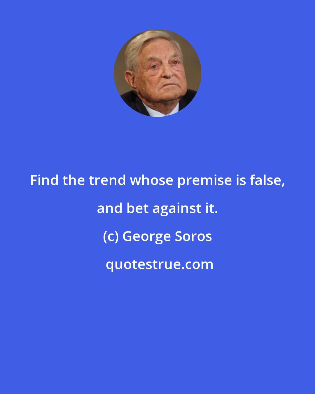 George Soros: Find the trend whose premise is false, and bet against it.