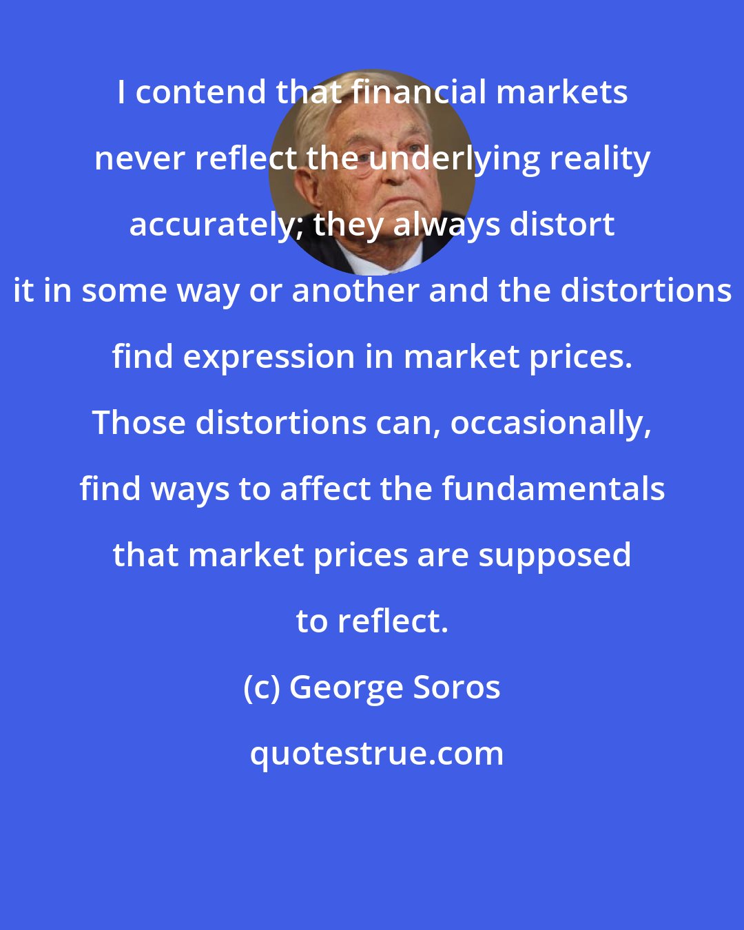 George Soros: I contend that financial markets never reflect the underlying reality accurately; they always distort it in some way or another and the distortions find expression in market prices. Those distortions can, occasionally, find ways to affect the fundamentals that market prices are supposed to reflect.