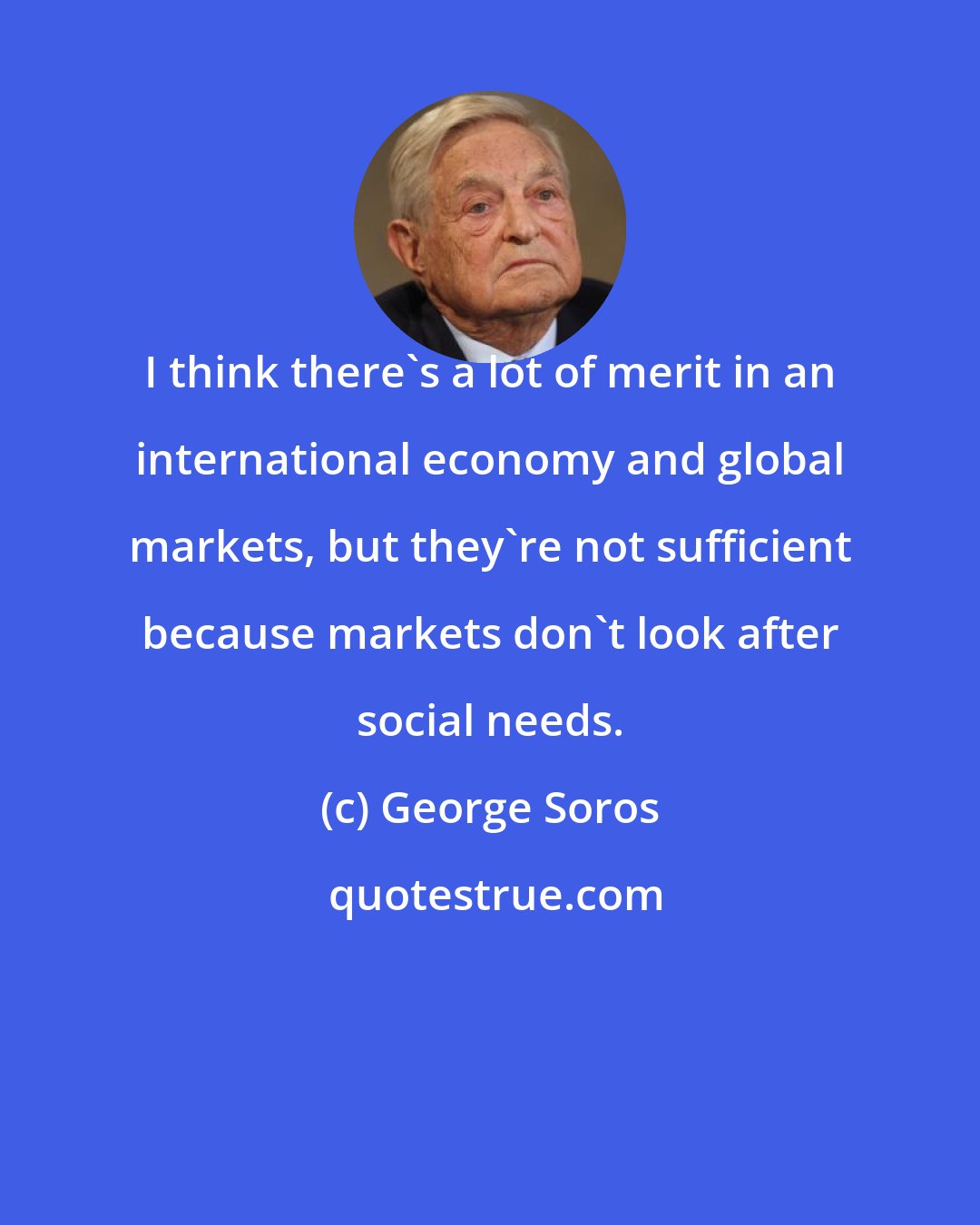 George Soros: I think there's a lot of merit in an international economy and global markets, but they're not sufficient because markets don't look after social needs.