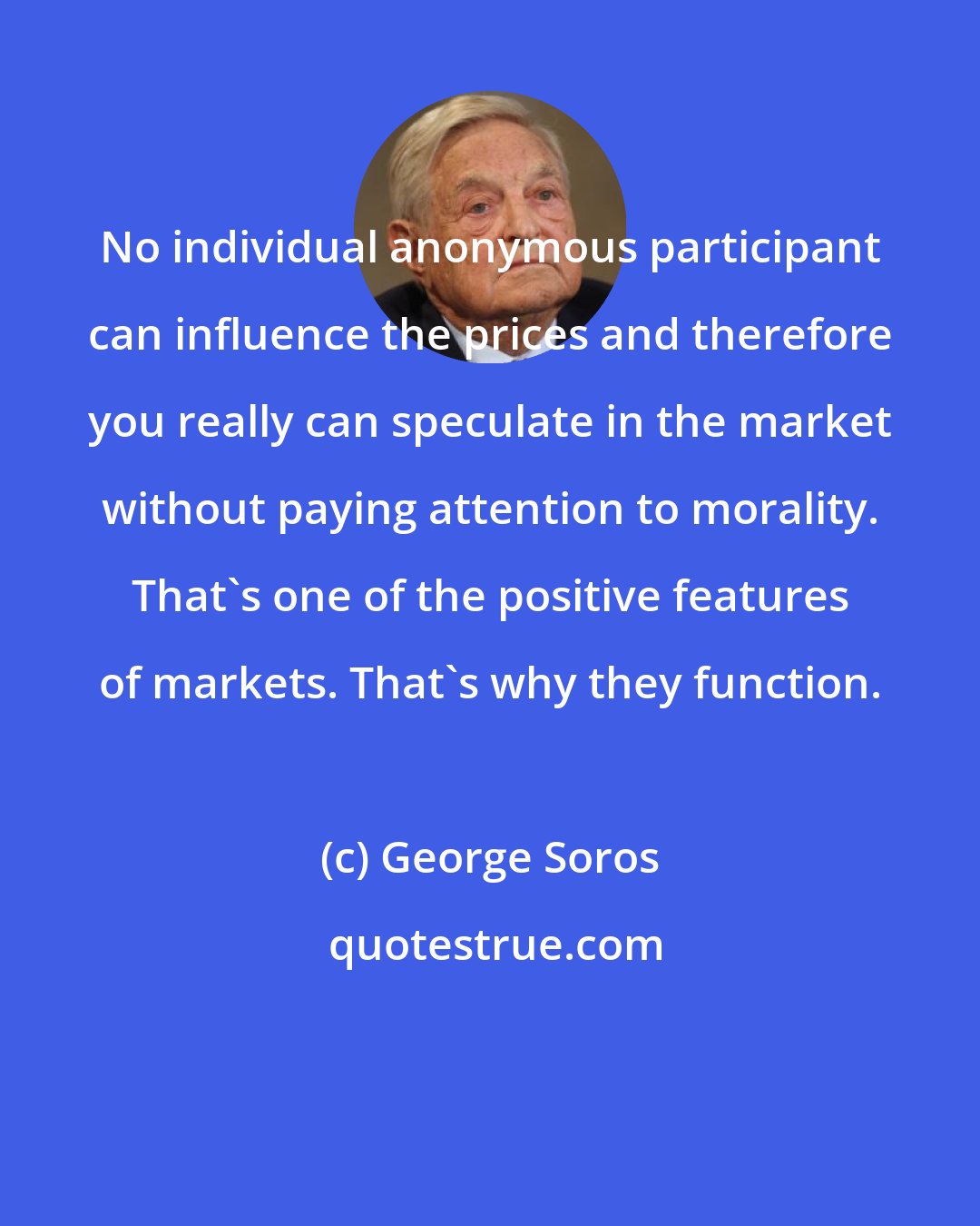 George Soros: No individual anonymous participant can influence the prices and therefore you really can speculate in the market without paying attention to morality. That's one of the positive features of markets. That's why they function.