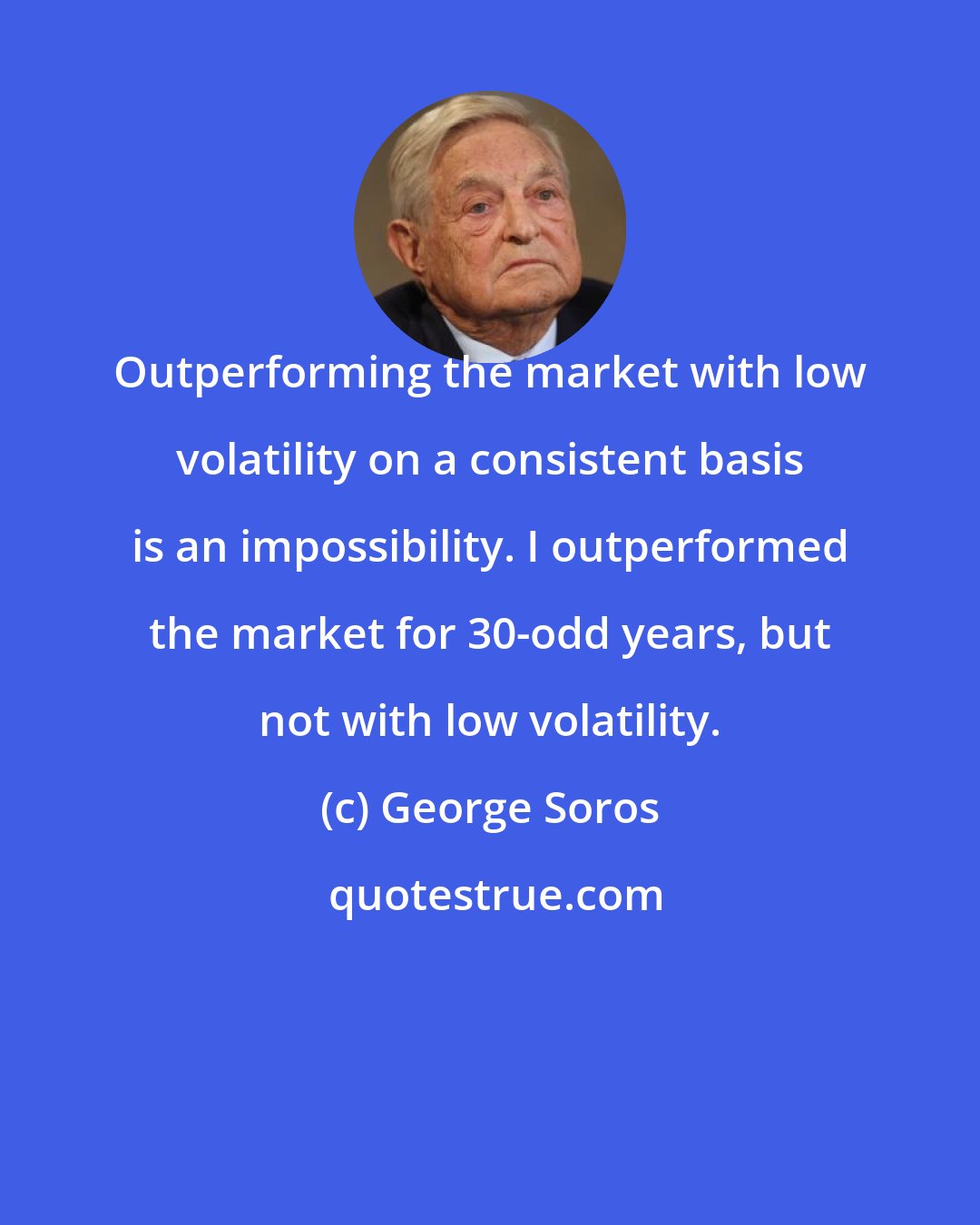 George Soros: Outperforming the market with low volatility on a consistent basis is an impossibility. I outperformed the market for 30-odd years, but not with low volatility.