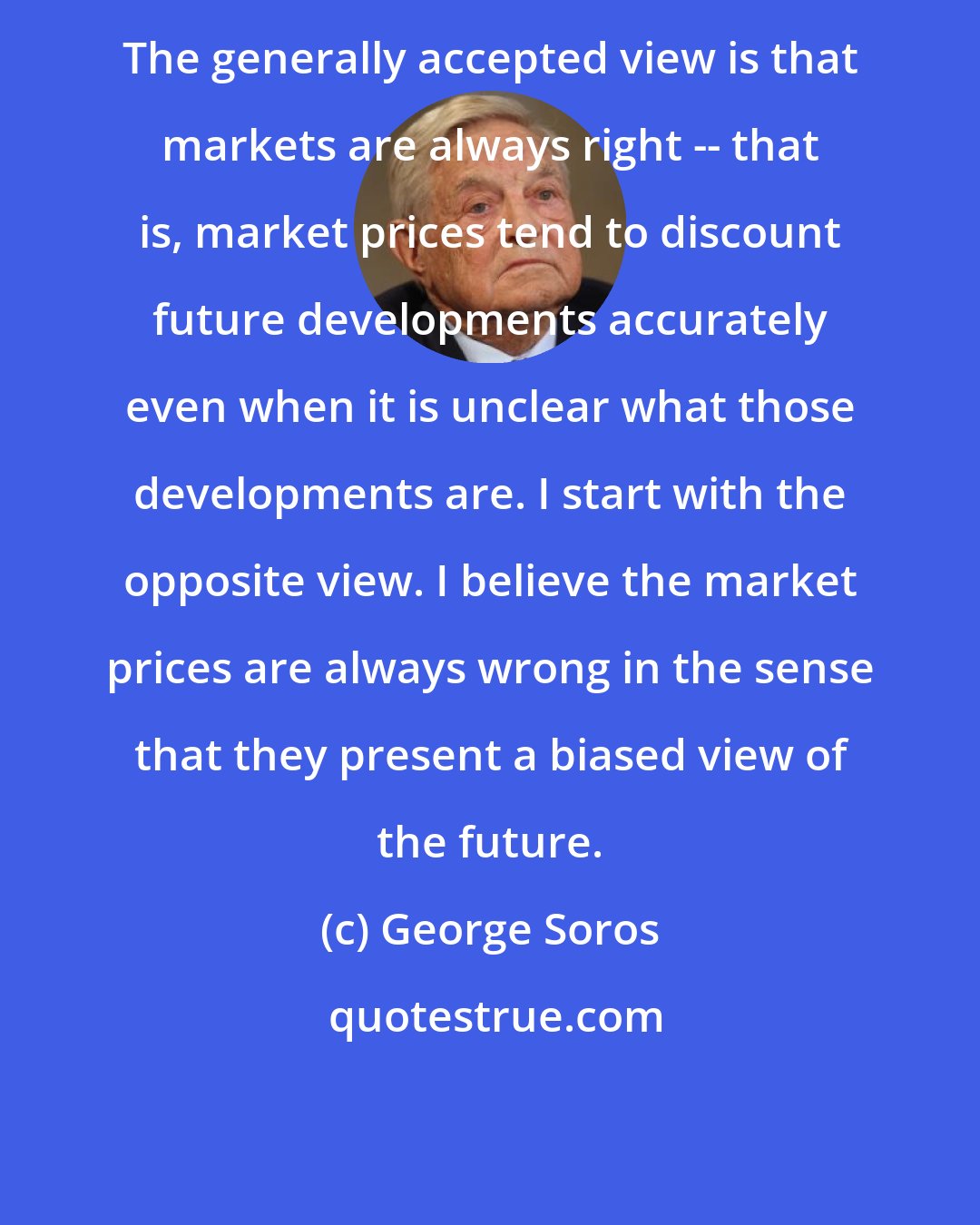 George Soros: The generally accepted view is that markets are always right -- that is, market prices tend to discount future developments accurately even when it is unclear what those developments are. I start with the opposite view. I believe the market prices are always wrong in the sense that they present a biased view of the future.