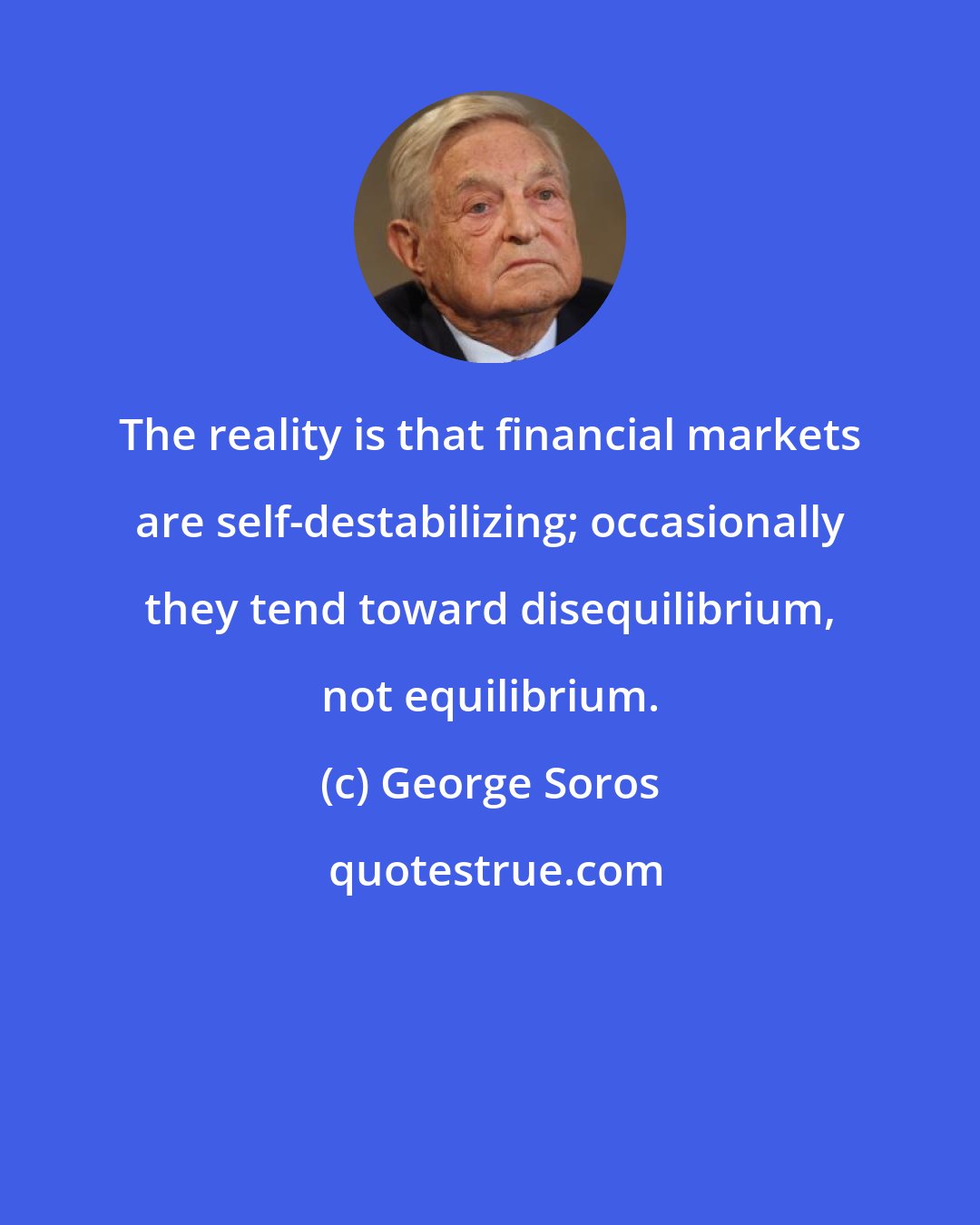 George Soros: The reality is that financial markets are self-destabilizing; occasionally they tend toward disequilibrium, not equilibrium.