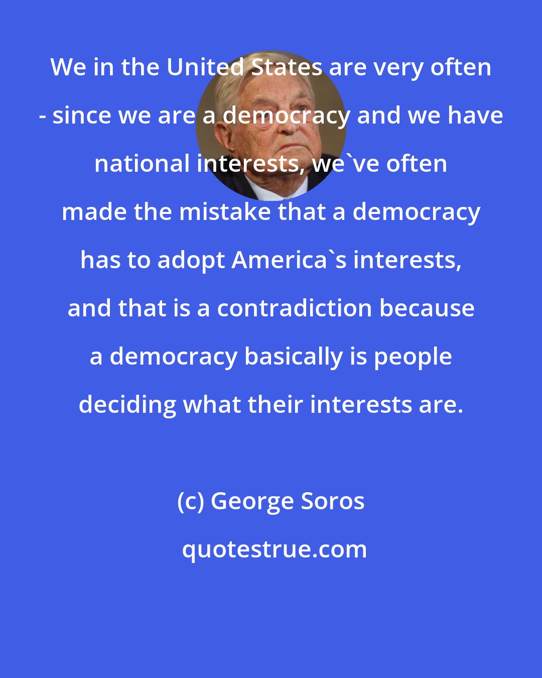 George Soros: We in the United States are very often - since we are a democracy and we have national interests, we've often made the mistake that a democracy has to adopt America's interests, and that is a contradiction because a democracy basically is people deciding what their interests are.