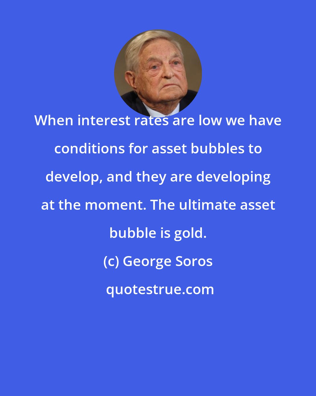 George Soros: When interest rates are low we have conditions for asset bubbles to develop, and they are developing at the moment. The ultimate asset bubble is gold.