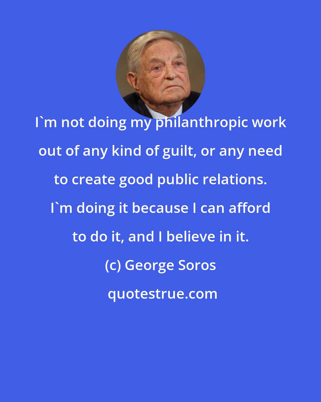 George Soros: I'm not doing my philanthropic work out of any kind of guilt, or any need to create good public relations. I'm doing it because I can afford to do it, and I believe in it.