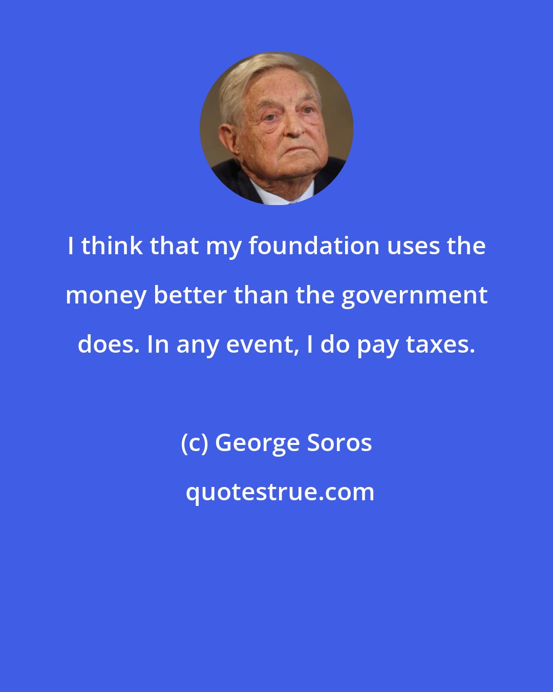 George Soros: I think that my foundation uses the money better than the government does. In any event, I do pay taxes.