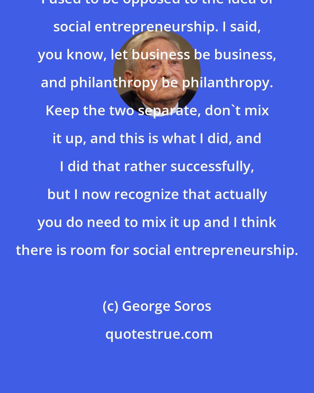 George Soros: I used to be opposed to the idea of social entrepreneurship. I said, you know, let business be business, and philanthropy be philanthropy. Keep the two separate, don't mix it up, and this is what I did, and I did that rather successfully, but I now recognize that actually you do need to mix it up and I think there is room for social entrepreneurship.