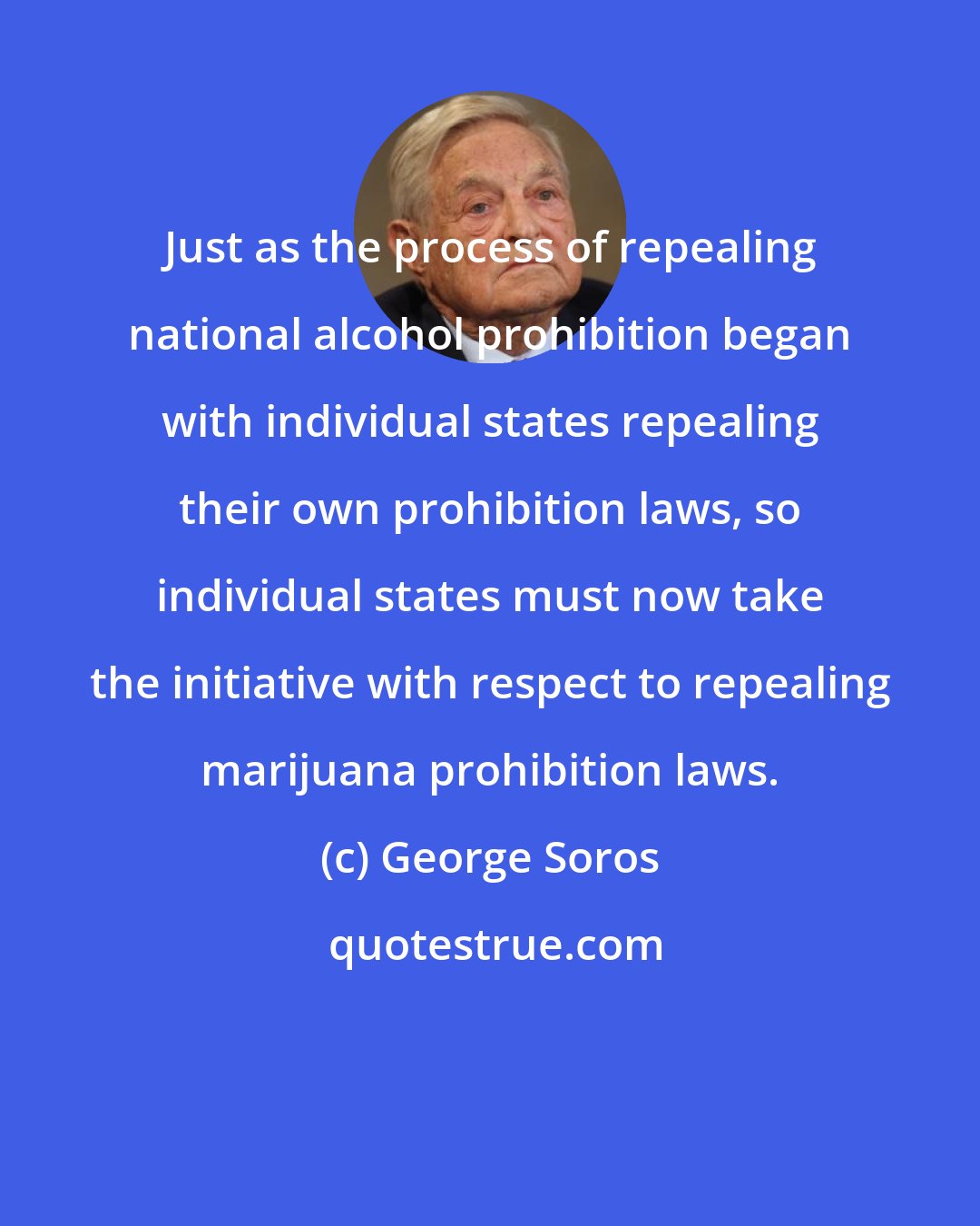 George Soros: Just as the process of repealing national alcohol prohibition began with individual states repealing their own prohibition laws, so individual states must now take the initiative with respect to repealing marijuana prohibition laws.