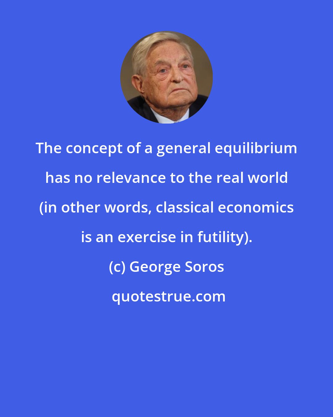 George Soros: The concept of a general equilibrium has no relevance to the real world (in other words, classical economics is an exercise in futility).