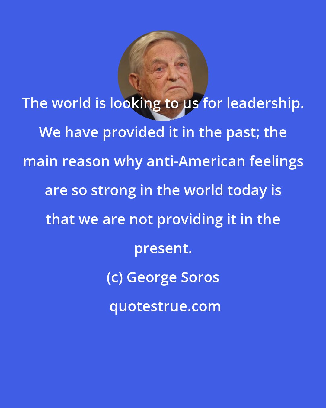 George Soros: The world is looking to us for leadership. We have provided it in the past; the main reason why anti-American feelings are so strong in the world today is that we are not providing it in the present.