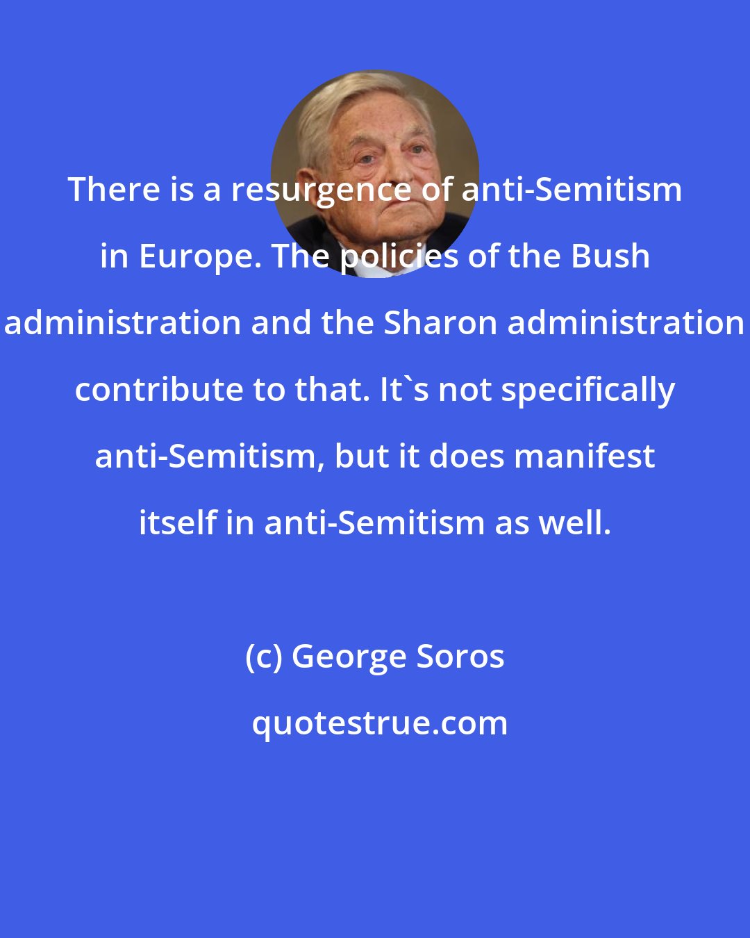 George Soros: There is a resurgence of anti-Semitism in Europe. The policies of the Bush administration and the Sharon administration contribute to that. It's not specifically anti-Semitism, but it does manifest itself in anti-Semitism as well.