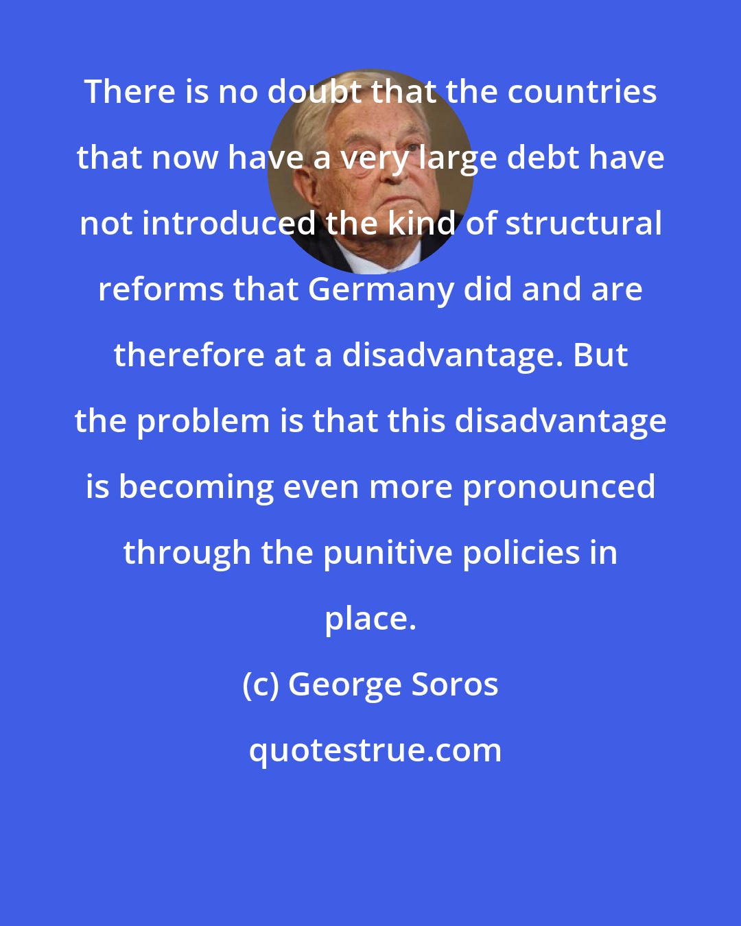 George Soros: There is no doubt that the countries that now have a very large debt have not introduced the kind of structural reforms that Germany did and are therefore at a disadvantage. But the problem is that this disadvantage is becoming even more pronounced through the punitive policies in place.