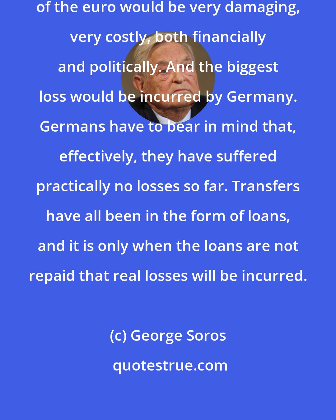 George Soros: There is no question that a breakup of the euro would be very damaging, very costly, both financially and politically. And the biggest loss would be incurred by Germany. Germans have to bear in mind that, effectively, they have suffered practically no losses so far. Transfers have all been in the form of loans, and it is only when the loans are not repaid that real losses will be incurred.