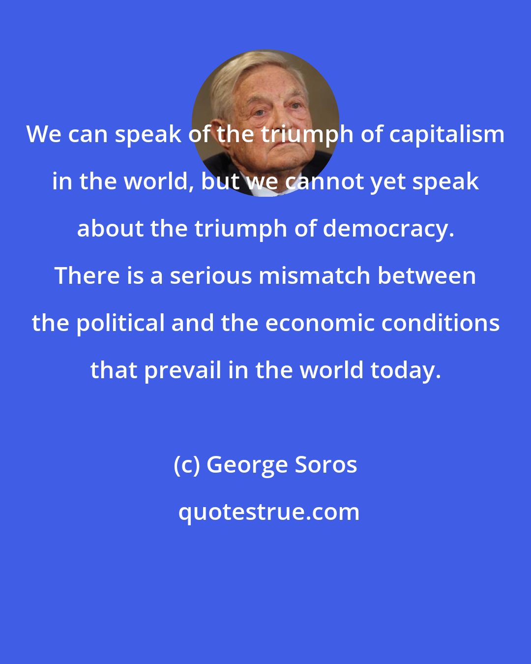 George Soros: We can speak of the triumph of capitalism in the world, but we cannot yet speak about the triumph of democracy. There is a serious mismatch between the political and the economic conditions that prevail in the world today.