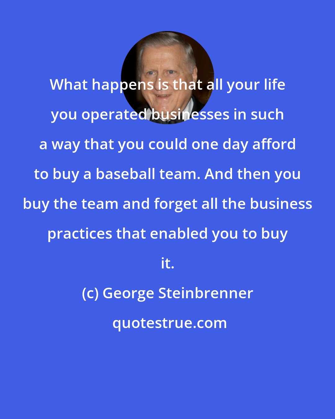 George Steinbrenner: What happens is that all your life you operated businesses in such a way that you could one day afford to buy a baseball team. And then you buy the team and forget all the business practices that enabled you to buy it.