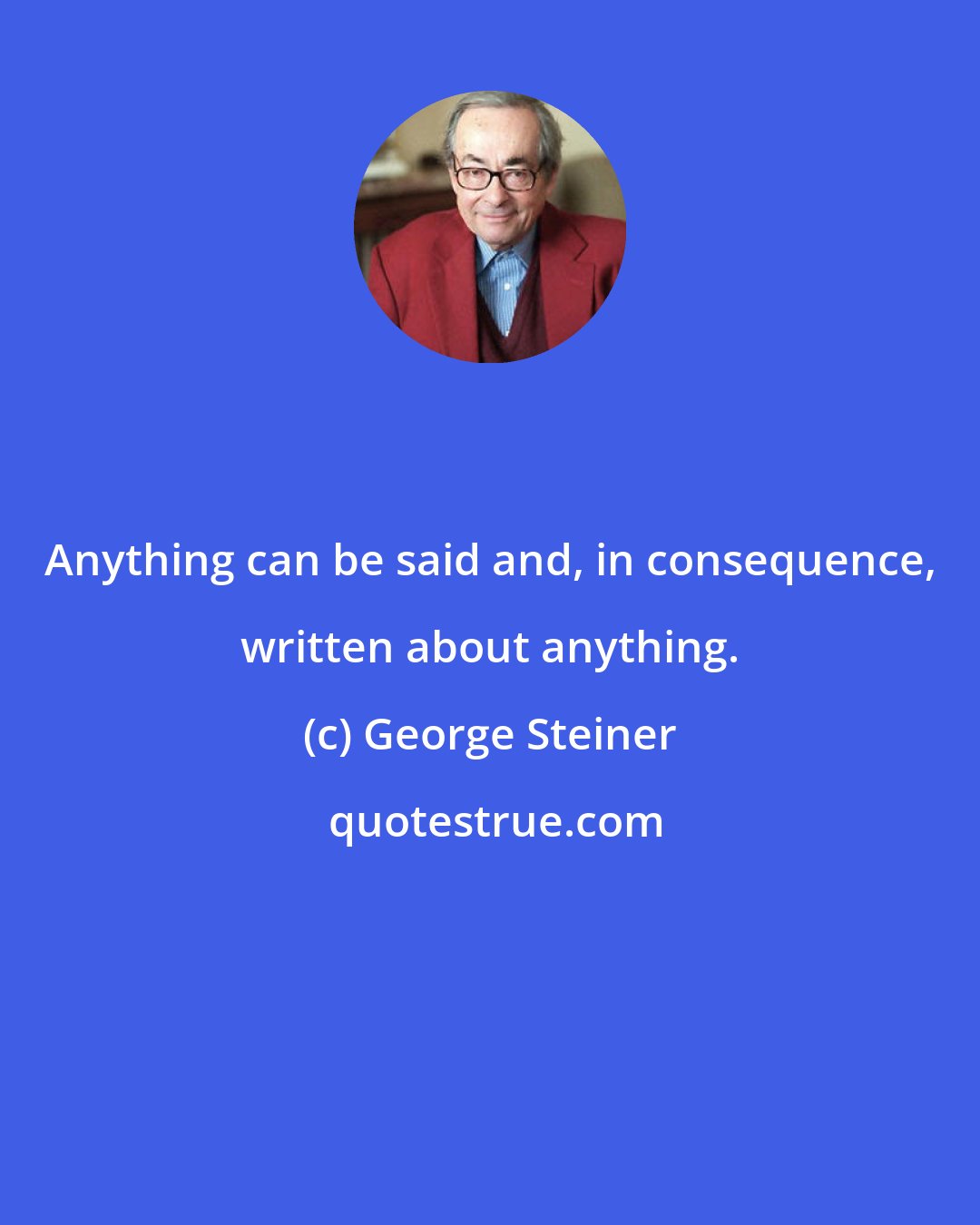 George Steiner: Anything can be said and, in consequence, written about anything.