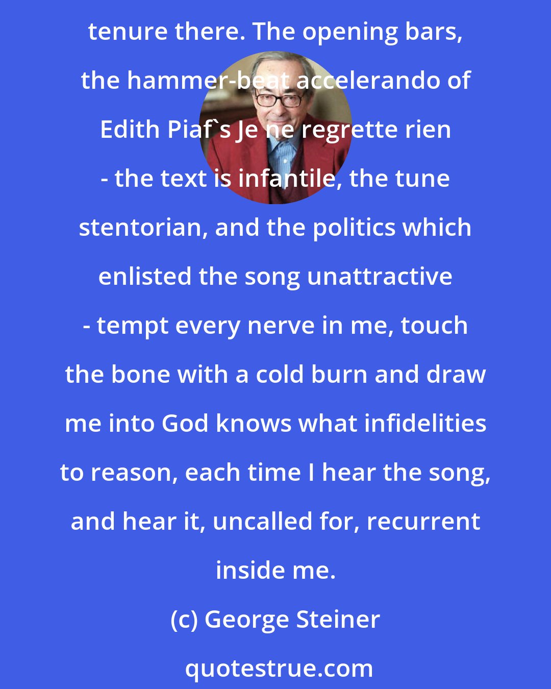 George Steiner: Cheap music, childish images, the vulgate in language, in its crassest sense, can penetrate to the deeps of our necessities and dreams. It can assert irrevocable tenure there. The opening bars, the hammer-beat accelerando of Edith Piaf's Je ne regrette rien - the text is infantile, the tune stentorian, and the politics which enlisted the song unattractive - tempt every nerve in me, touch the bone with a cold burn and draw me into God knows what infidelities to reason, each time I hear the song, and hear it, uncalled for, recurrent inside me.