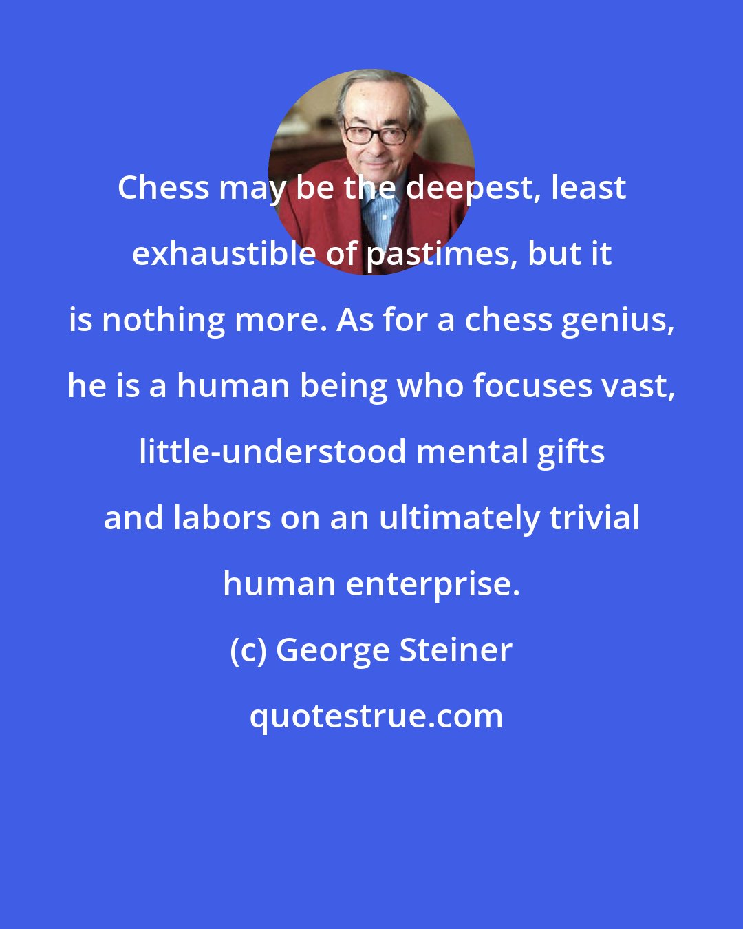 George Steiner: Chess may be the deepest, least exhaustible of pastimes, but it is nothing more. As for a chess genius, he is a human being who focuses vast, little-understood mental gifts and labors on an ultimately trivial human enterprise.