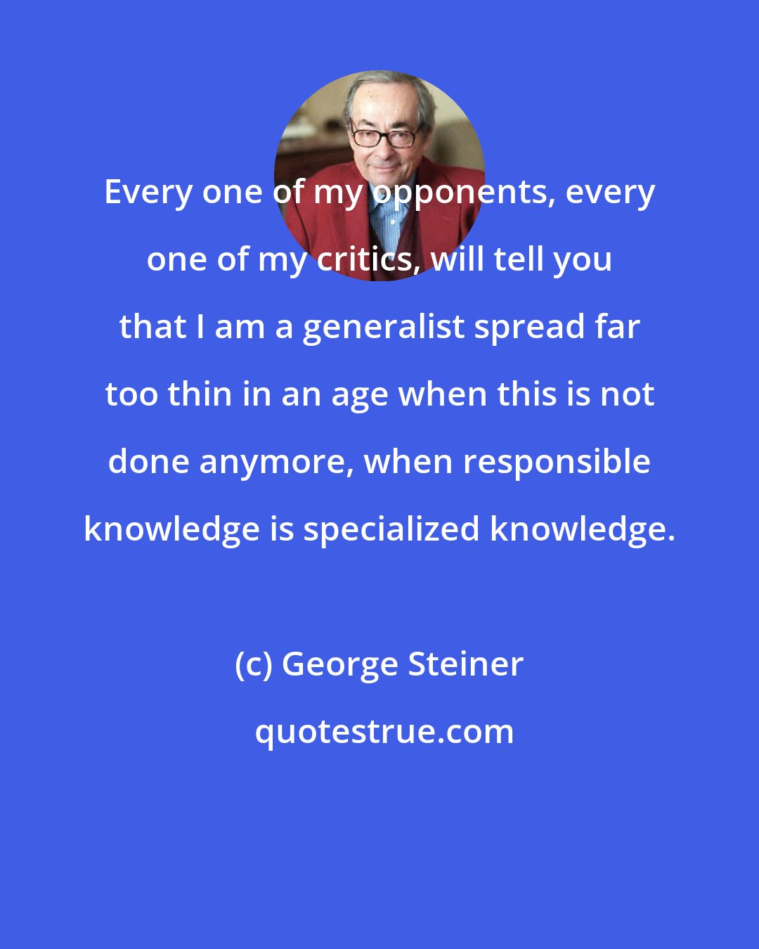 George Steiner: Every one of my opponents, every one of my critics, will tell you that I am a generalist spread far too thin in an age when this is not done anymore, when responsible knowledge is specialized knowledge.