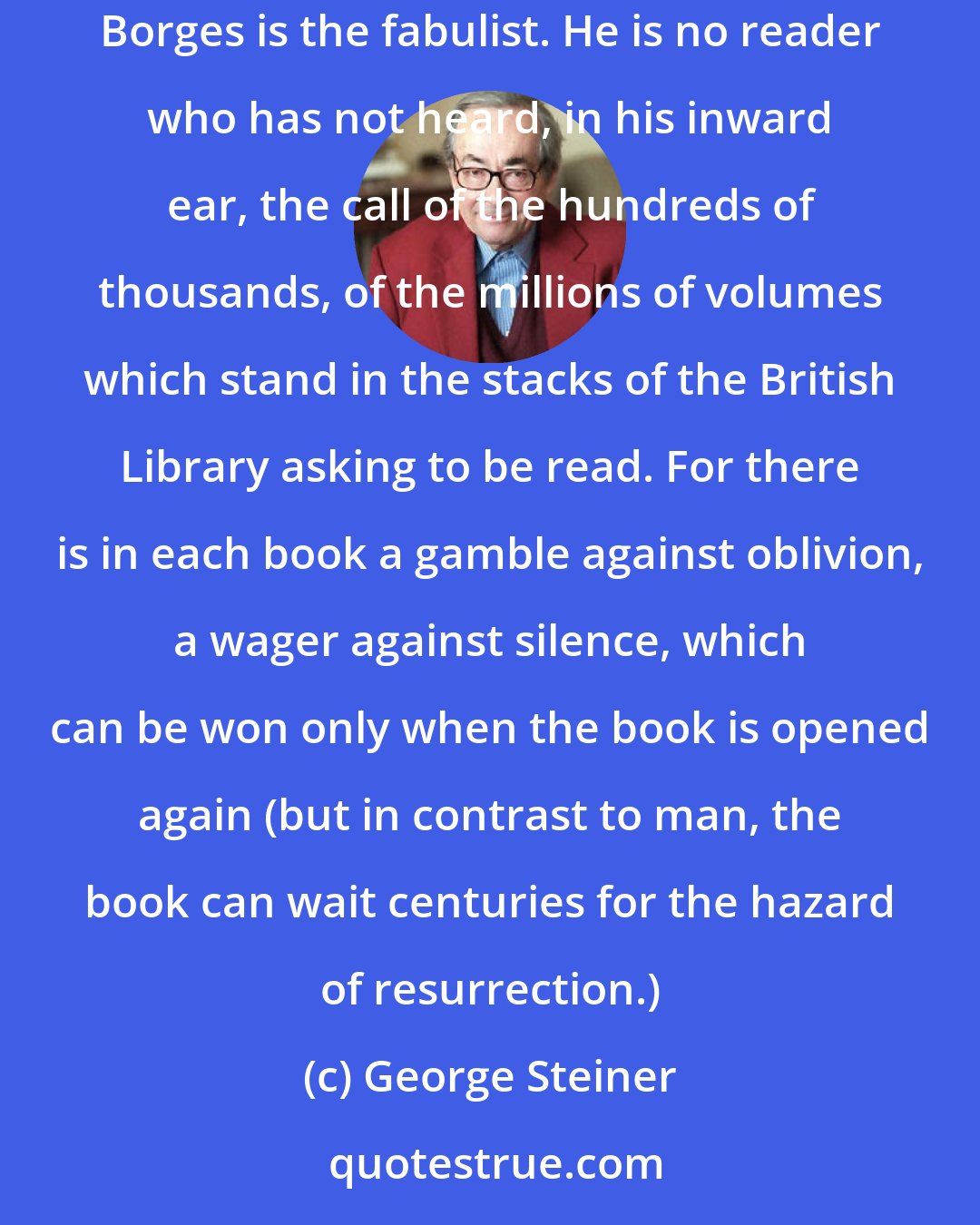 George Steiner: He is no true reader who has not experienced the reproachful fascination of the great shelves of unread books, of the libraries at night of which Borges is the fabulist. He is no reader who has not heard, in his inward ear, the call of the hundreds of thousands, of the millions of volumes which stand in the stacks of the British Library asking to be read. For there is in each book a gamble against oblivion, a wager against silence, which can be won only when the book is opened again (but in contrast to man, the book can wait centuries for the hazard of resurrection.)