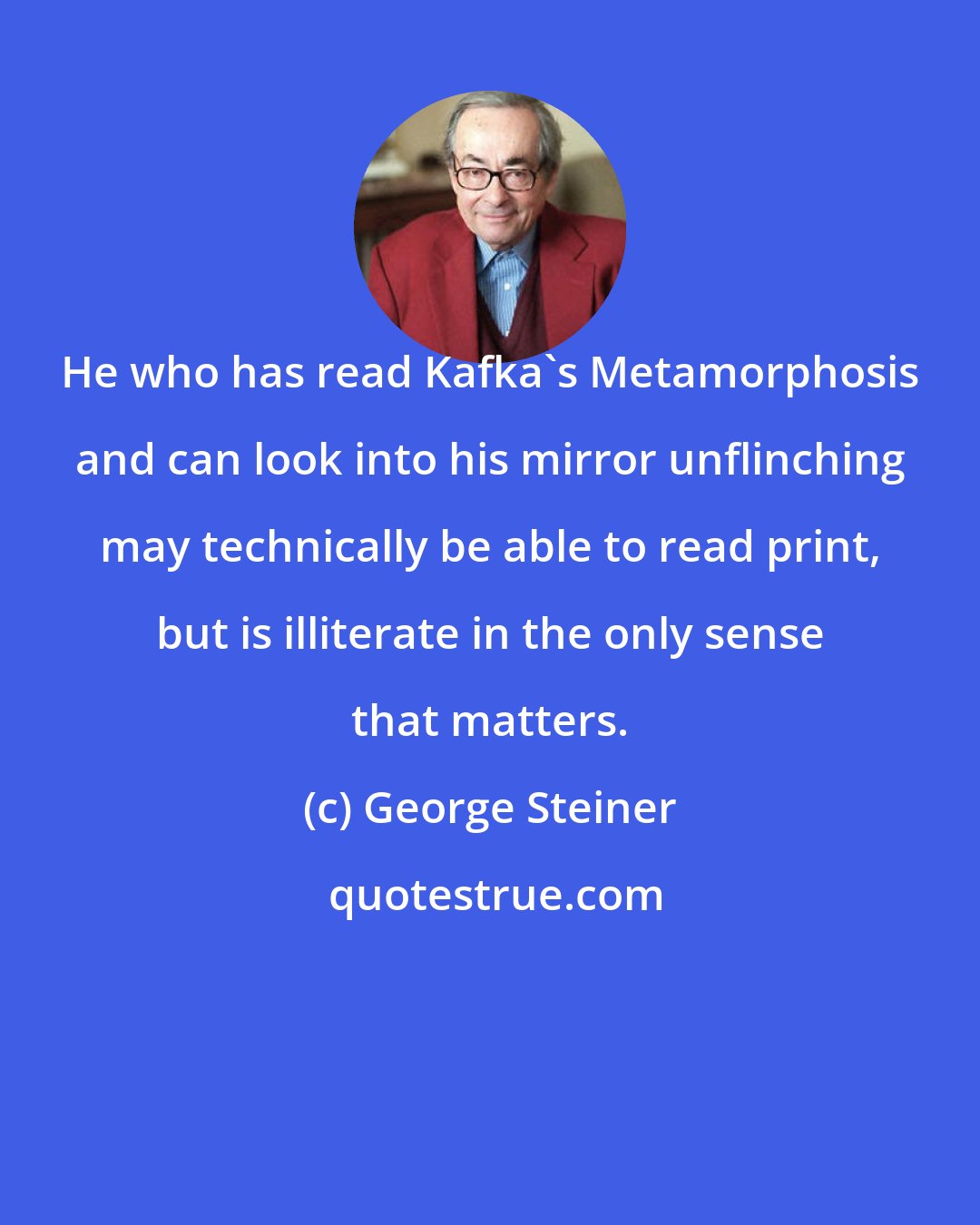 George Steiner: He who has read Kafka's Metamorphosis and can look into his mirror unflinching may technically be able to read print, but is illiterate in the only sense that matters.