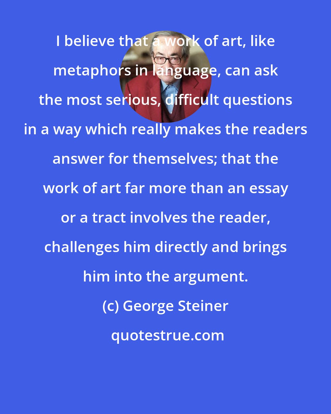 George Steiner: I believe that a work of art, like metaphors in language, can ask the most serious, difficult questions in a way which really makes the readers answer for themselves; that the work of art far more than an essay or a tract involves the reader, challenges him directly and brings him into the argument.