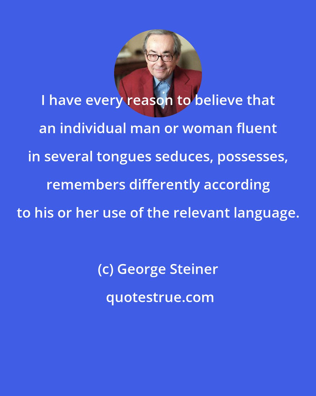 George Steiner: I have every reason to believe that an individual man or woman fluent in several tongues seduces, possesses, remembers differently according to his or her use of the relevant language.