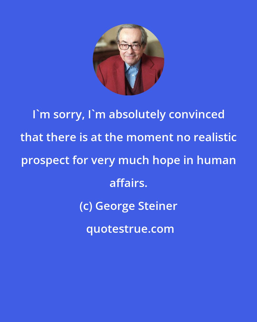 George Steiner: I'm sorry, I'm absolutely convinced that there is at the moment no realistic prospect for very much hope in human affairs.