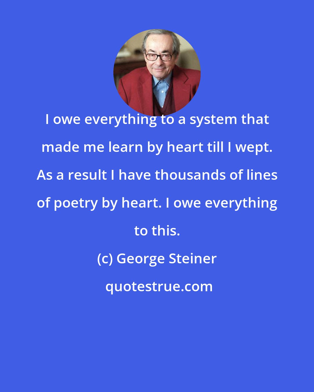 George Steiner: I owe everything to a system that made me learn by heart till I wept. As a result I have thousands of lines of poetry by heart. I owe everything to this.