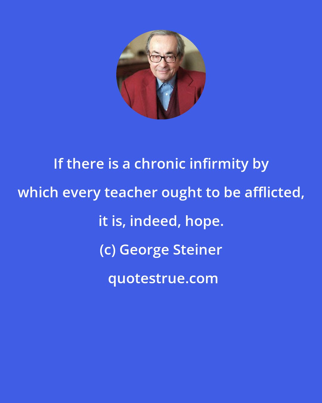 George Steiner: If there is a chronic infirmity by which every teacher ought to be afflicted, it is, indeed, hope.