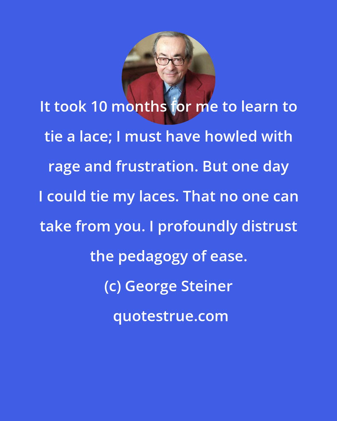 George Steiner: It took 10 months for me to learn to tie a lace; I must have howled with rage and frustration. But one day I could tie my laces. That no one can take from you. I profoundly distrust the pedagogy of ease.