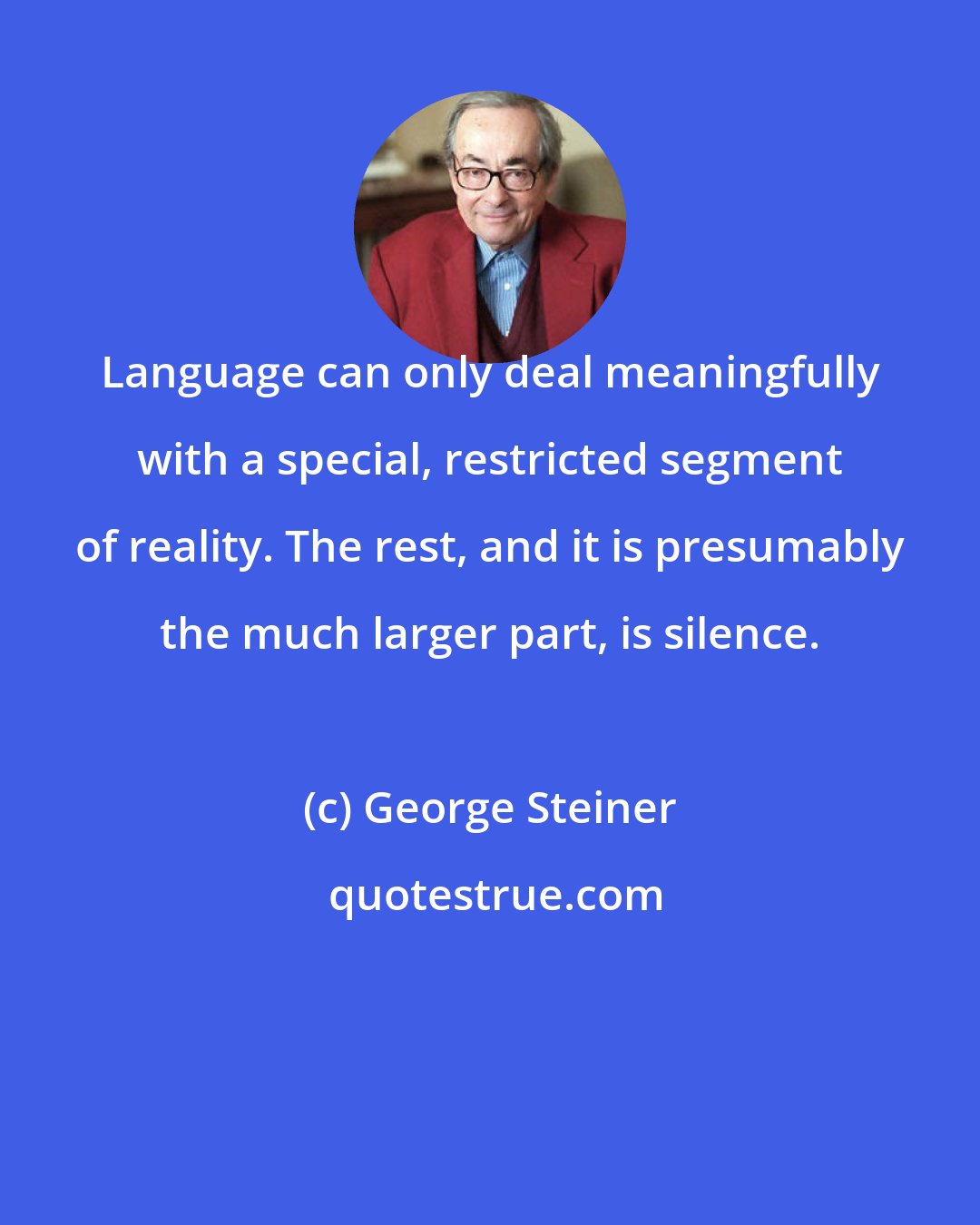 George Steiner: Language can only deal meaningfully with a special, restricted segment of reality. The rest, and it is presumably the much larger part, is silence.