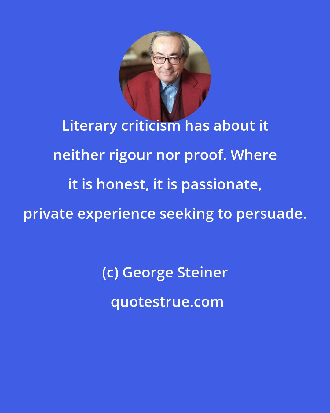 George Steiner: Literary criticism has about it neither rigour nor proof. Where it is honest, it is passionate, private experience seeking to persuade.