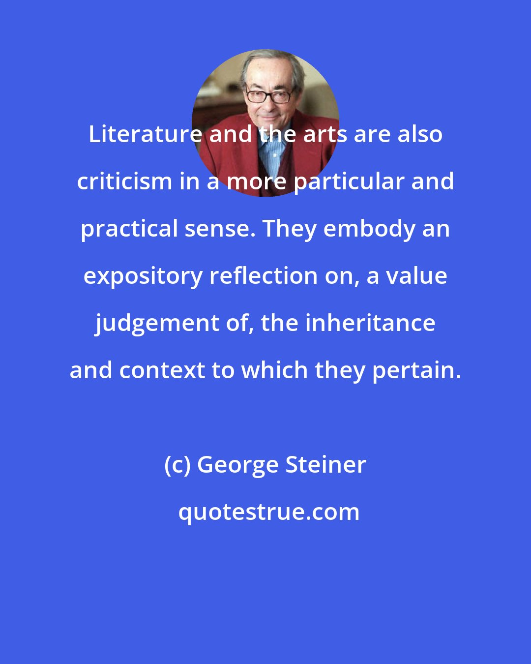 George Steiner: Literature and the arts are also criticism in a more particular and practical sense. They embody an expository reflection on, a value judgement of, the inheritance and context to which they pertain.