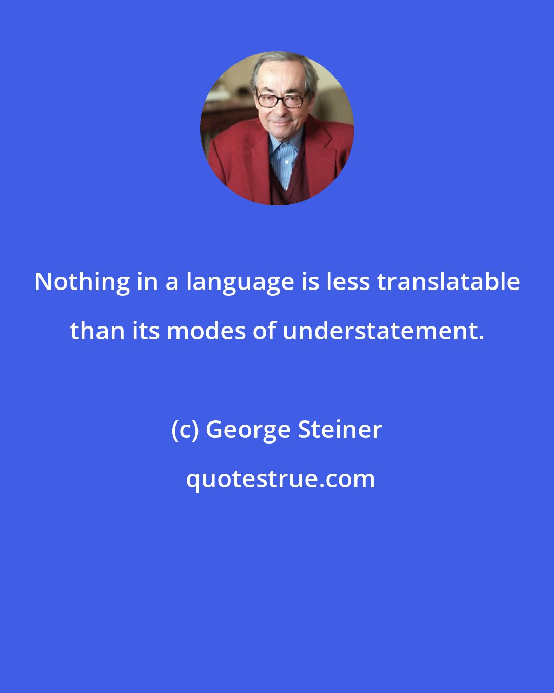 George Steiner: Nothing in a language is less translatable than its modes of understatement.