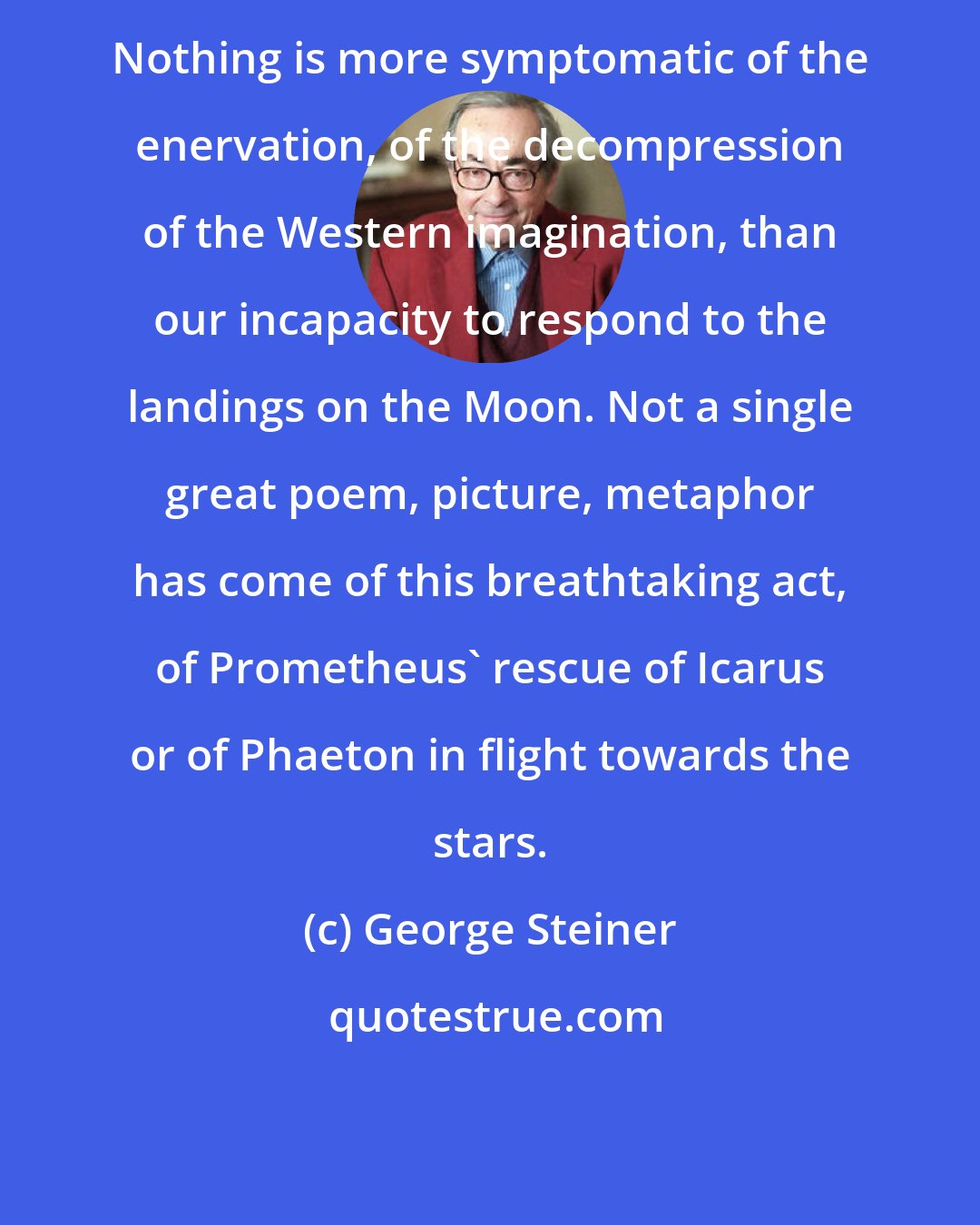 George Steiner: Nothing is more symptomatic of the enervation, of the decompression of the Western imagination, than our incapacity to respond to the landings on the Moon. Not a single great poem, picture, metaphor has come of this breathtaking act, of Prometheus' rescue of Icarus or of Phaeton in flight towards the stars.