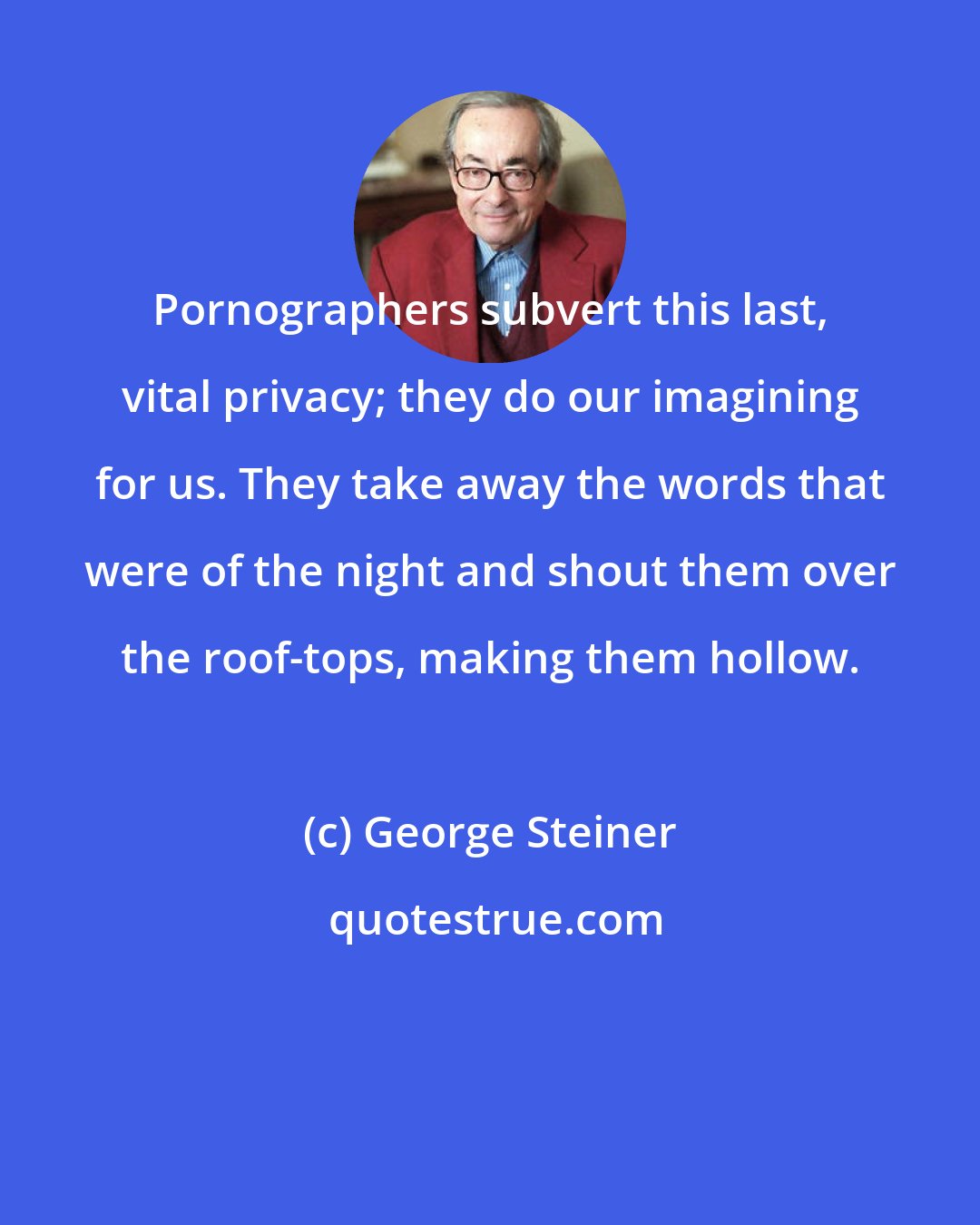 George Steiner: Pornographers subvert this last, vital privacy; they do our imagining for us. They take away the words that were of the night and shout them over the roof-tops, making them hollow.