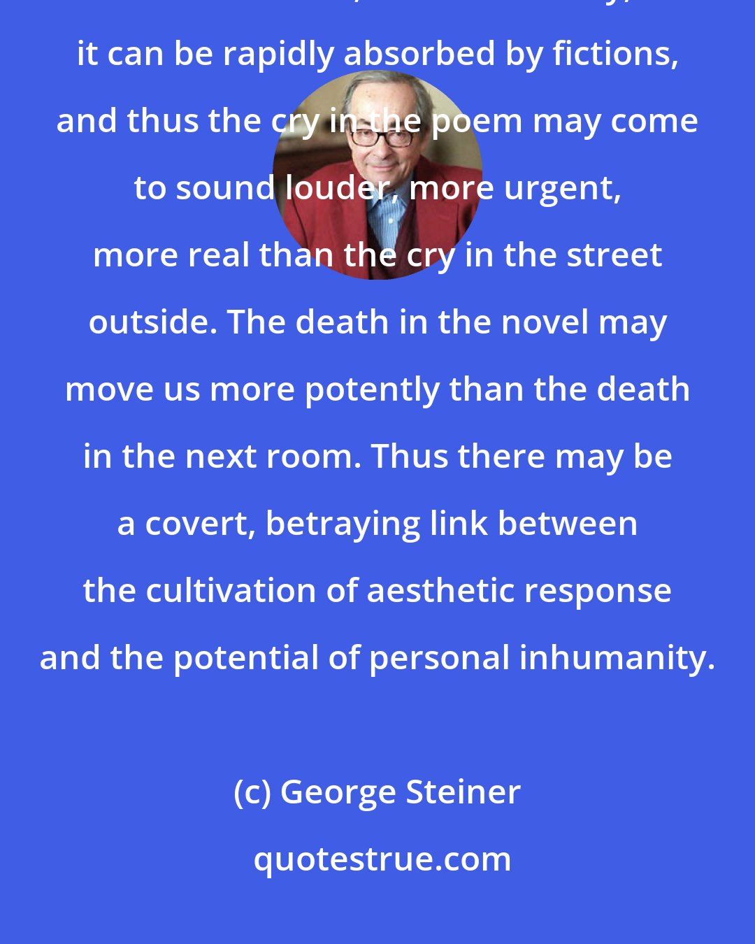 George Steiner: The capacity for imaginative reflex, for moral risk in any human being is not limitless; on the contrary, it can be rapidly absorbed by fictions, and thus the cry in the poem may come to sound louder, more urgent, more real than the cry in the street outside. The death in the novel may move us more potently than the death in the next room. Thus there may be a covert, betraying link between the cultivation of aesthetic response and the potential of personal inhumanity.