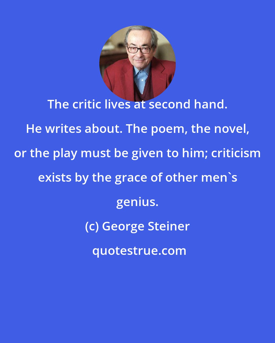 George Steiner: The critic lives at second hand. He writes about. The poem, the novel, or the play must be given to him; criticism exists by the grace of other men's genius.