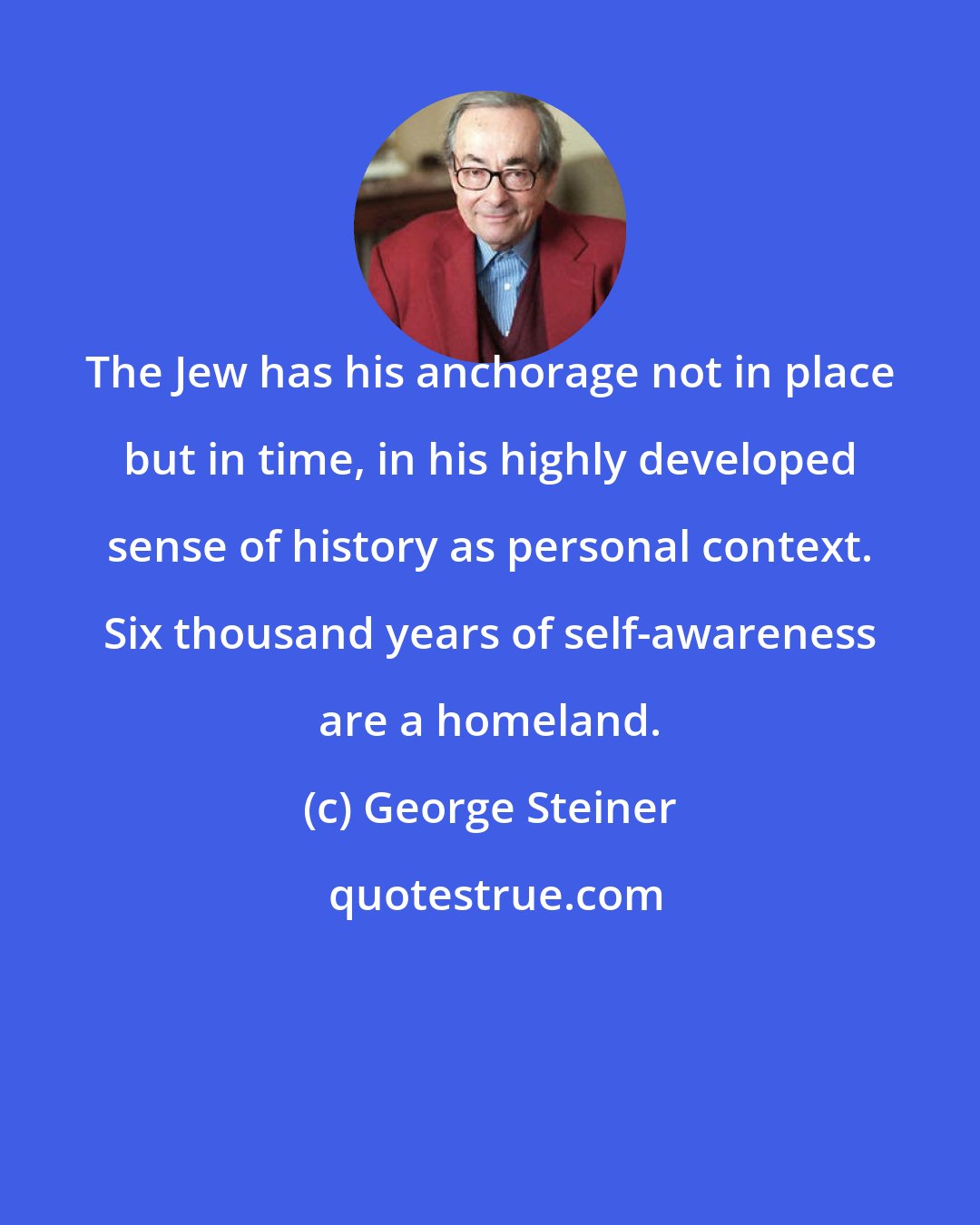 George Steiner: The Jew has his anchorage not in place but in time, in his highly developed sense of history as personal context. Six thousand years of self-awareness are a homeland.