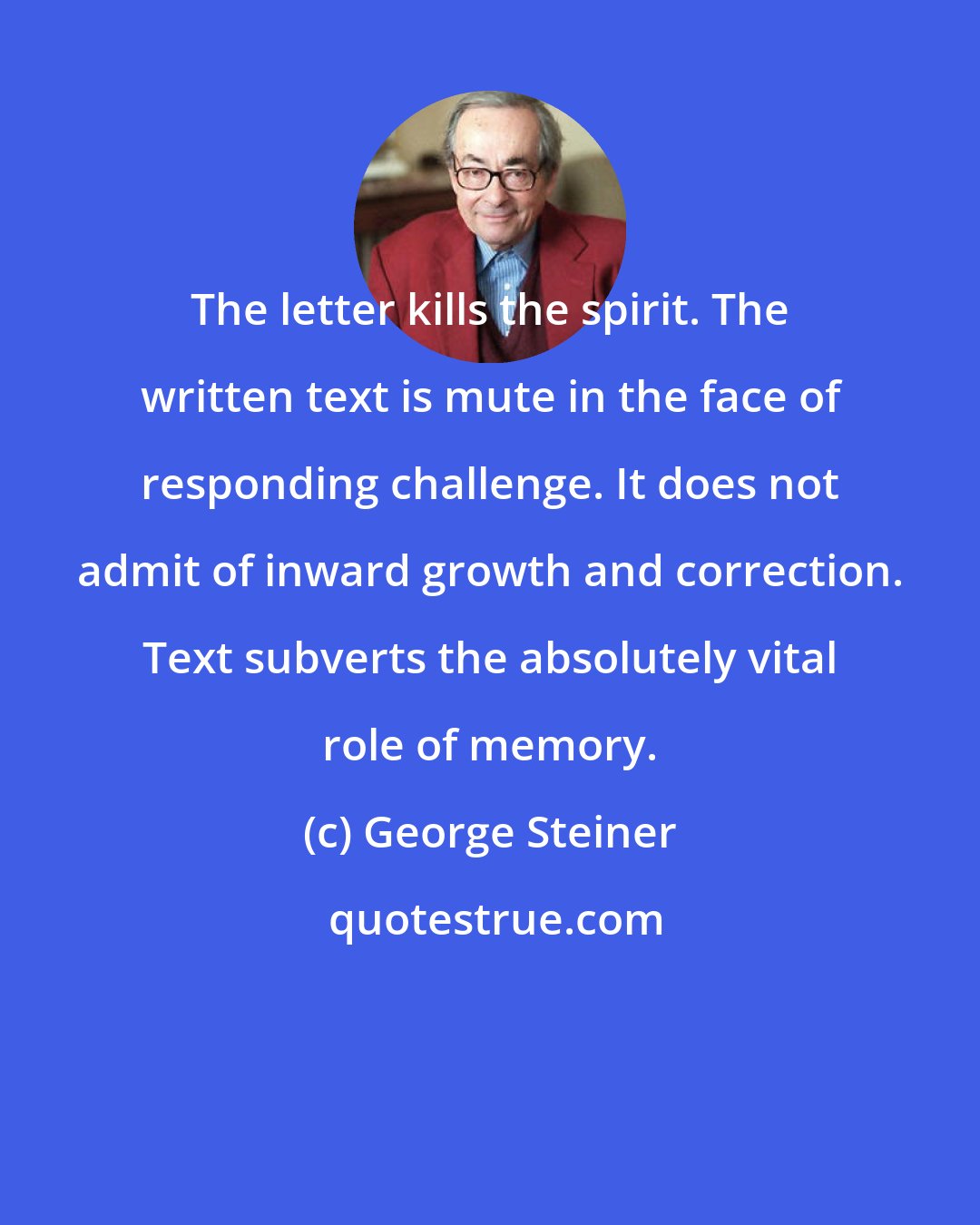 George Steiner: The letter kills the spirit. The written text is mute in the face of responding challenge. It does not admit of inward growth and correction. Text subverts the absolutely vital role of memory.