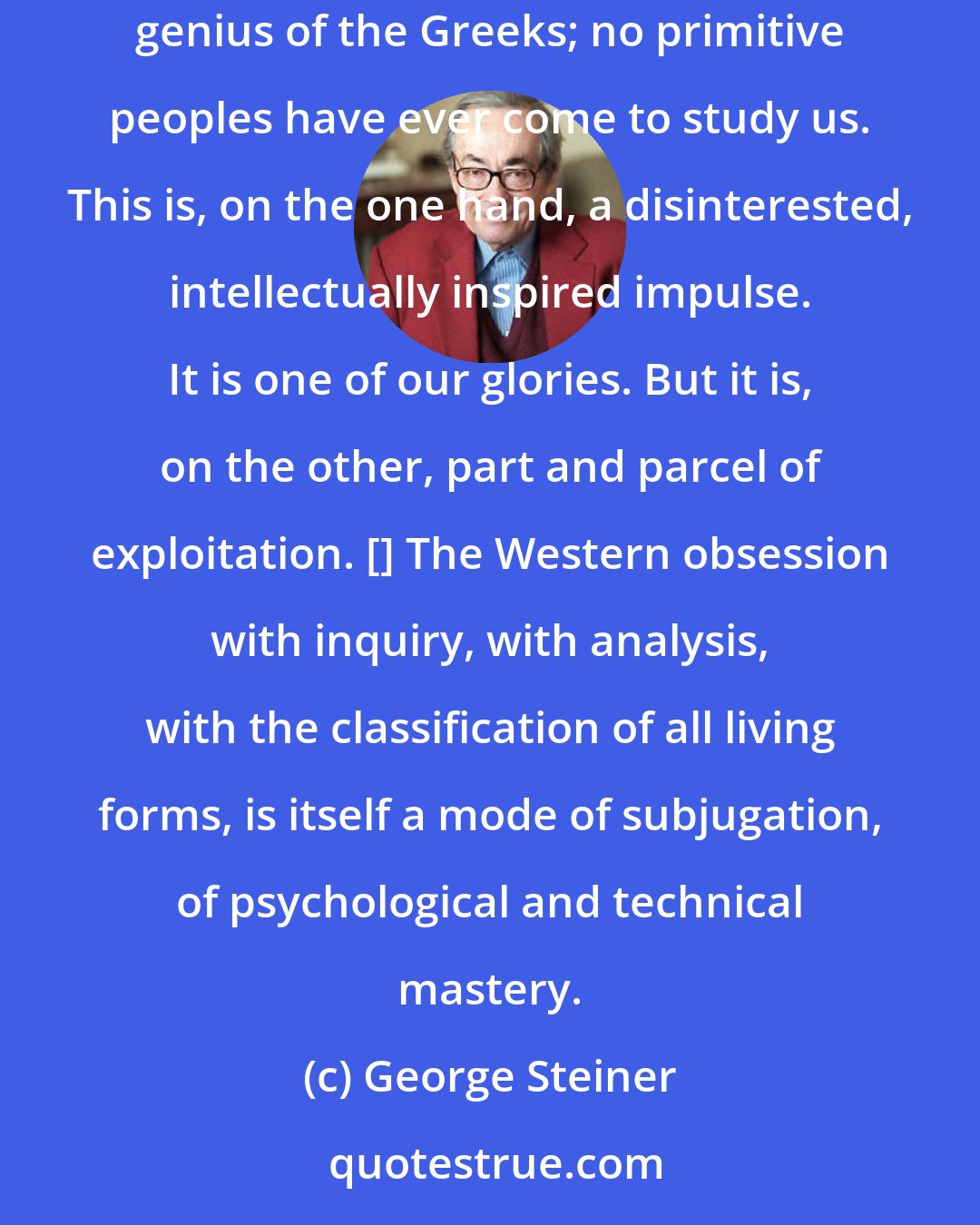 George Steiner: The notion of travelling to far places in order to study alien peoples and cultures, is unique to Western man; it springs from the predatory genius of the Greeks; no primitive peoples have ever come to study us. This is, on the one hand, a disinterested, intellectually inspired impulse. It is one of our glories. But it is, on the other, part and parcel of exploitation. [] The Western obsession with inquiry, with analysis, with the classification of all living forms, is itself a mode of subjugation, of psychological and technical mastery.