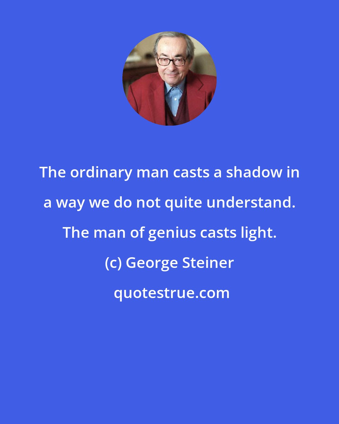 George Steiner: The ordinary man casts a shadow in a way we do not quite understand. The man of genius casts light.